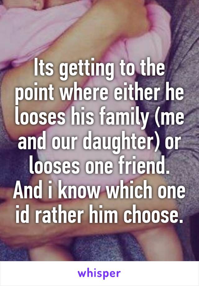 Its getting to the point where either he looses his family (me and our daughter) or looses one friend. And i know which one id rather him choose.