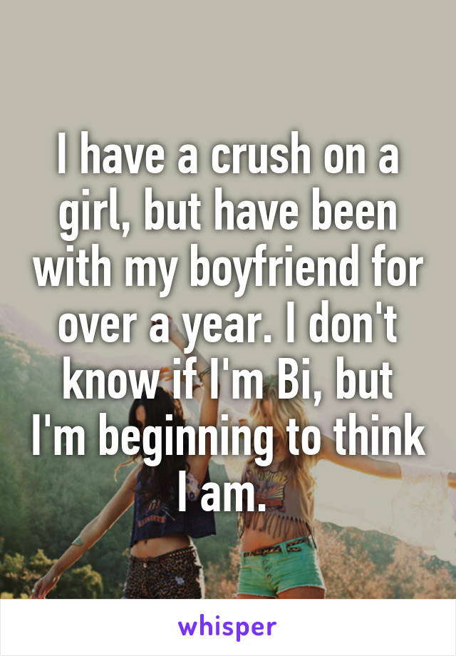 I have a crush on a girl, but have been with my boyfriend for over a year. I don't know if I'm Bi, but I'm beginning to think I am. 