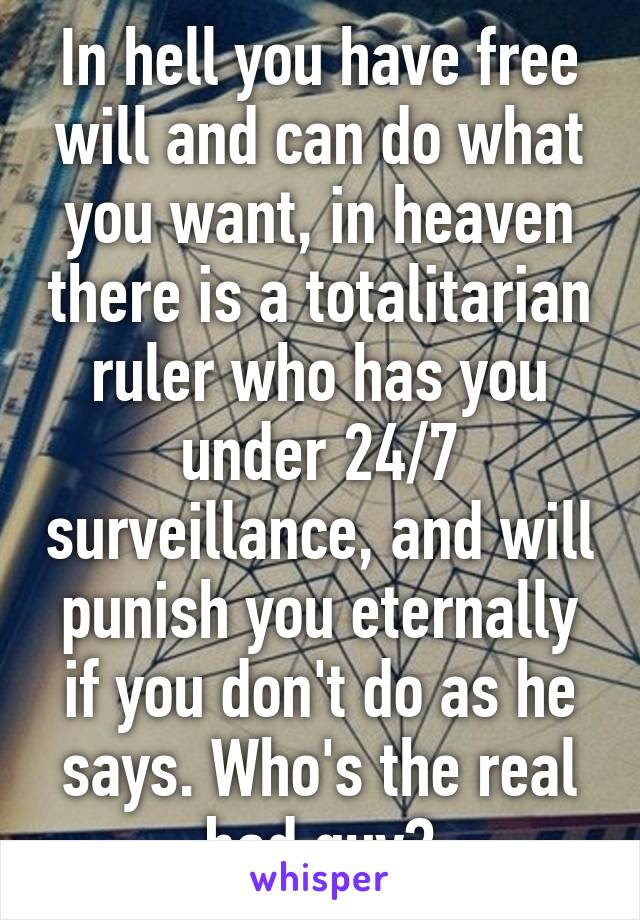 In hell you have free will and can do what you want, in heaven there is a totalitarian ruler who has you under 24/7 surveillance, and will punish you eternally if you don't do as he says. Who's the real bad guy?