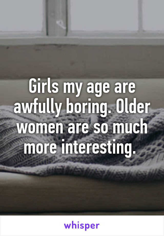 Girls my age are awfully boring. Older women are so much more interesting. 