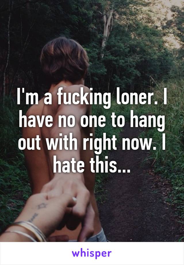 I'm a fucking loner. I have no one to hang out with right now. I hate this...