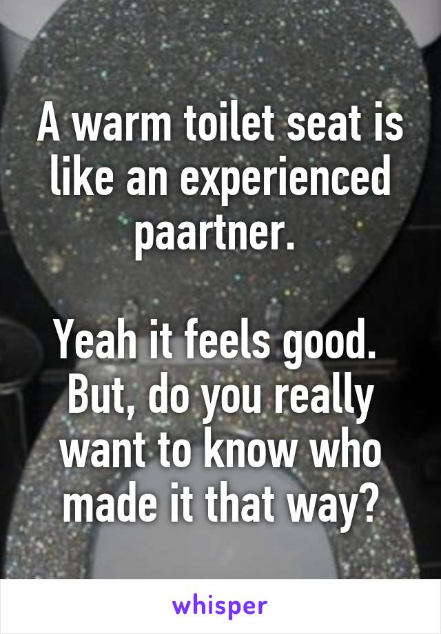 A warm toilet seat is like an experienced paartner. 

Yeah it feels good. 
But, do you really want to know who made it that way?