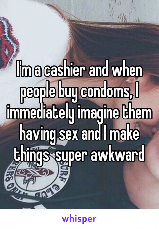 I'm a cashier and when people buy condoms, I immediately imagine them having sex and I make things  super awkward