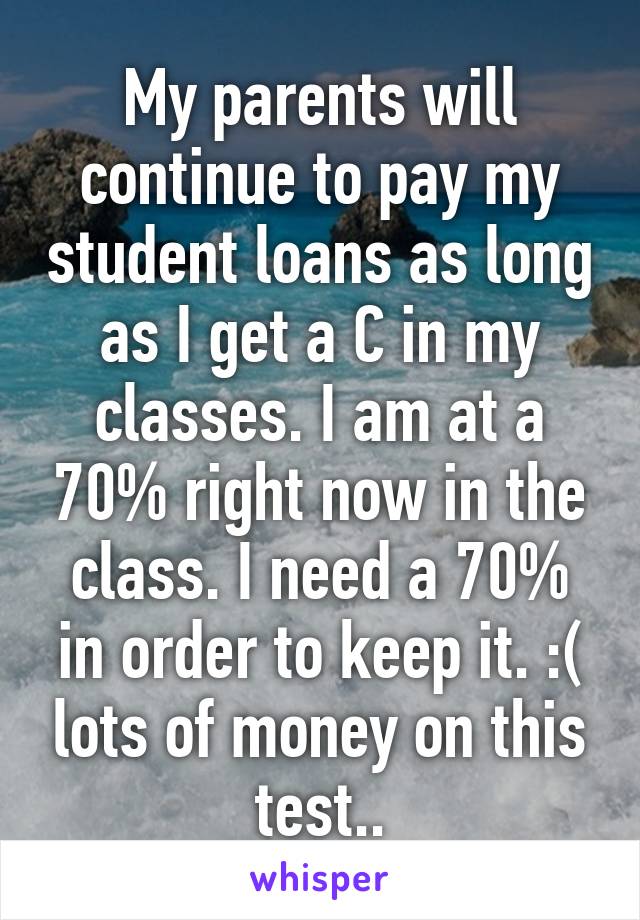 My parents will continue to pay my student loans as long as I get a C in my classes. I am at a 70% right now in the class. I need a 70% in order to keep it. :( lots of money on this test..