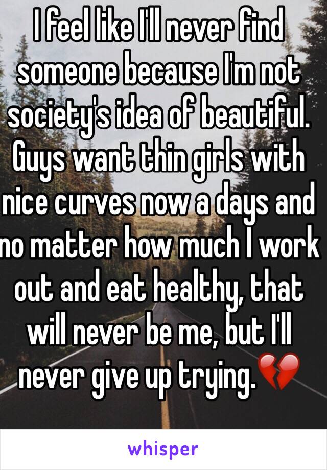 I feel like I'll never find someone because I'm not society's idea of beautiful. Guys want thin girls with nice curves now a days and no matter how much I work out and eat healthy, that will never be me, but I'll never give up trying.💔