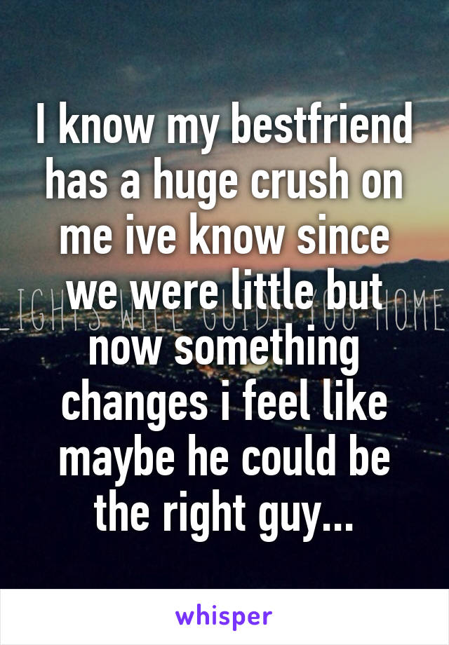 I know my bestfriend has a huge crush on me ive know since we were little but now something changes i feel like maybe he could be the right guy...