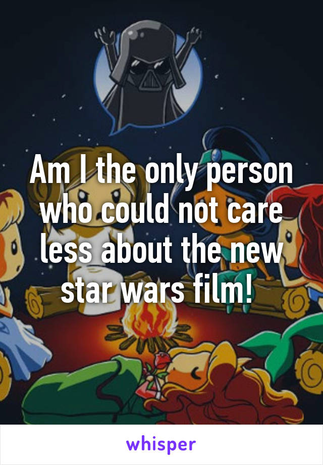 Am I the only person who could not care less about the new star wars film! 