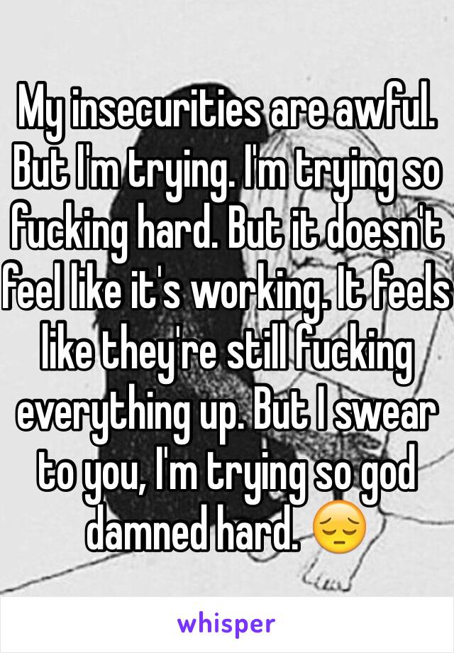 My insecurities are awful. But I'm trying. I'm trying so fucking hard. But it doesn't feel like it's working. It feels like they're still fucking everything up. But I swear to you, I'm trying so god damned hard. 😔