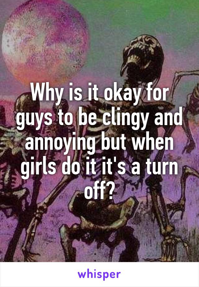 Why is it okay for guys to be clingy and annoying but when girls do it it's a turn off?