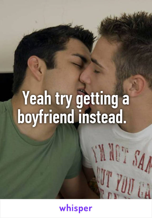 Yeah try getting a boyfriend instead.  