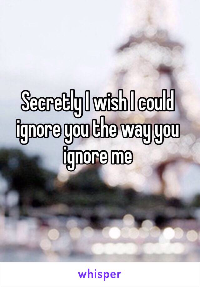 Secretly I wish I could ignore you the way you ignore me