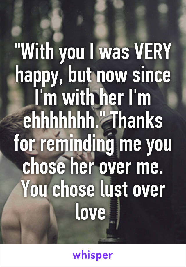 "With you I was VERY happy, but now since I'm with her I'm ehhhhhhh." Thanks for reminding me you chose her over me. You chose lust over love 