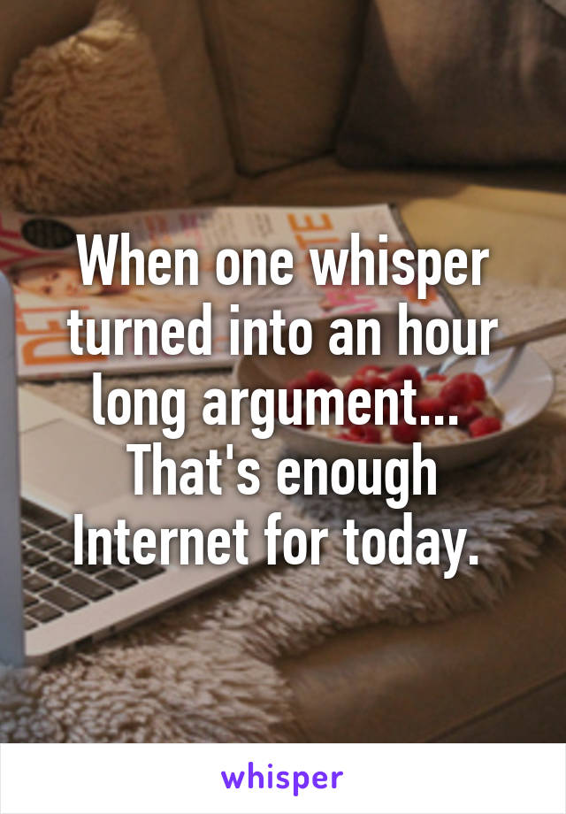 When one whisper turned into an hour long argument...  That's enough Internet for today. 