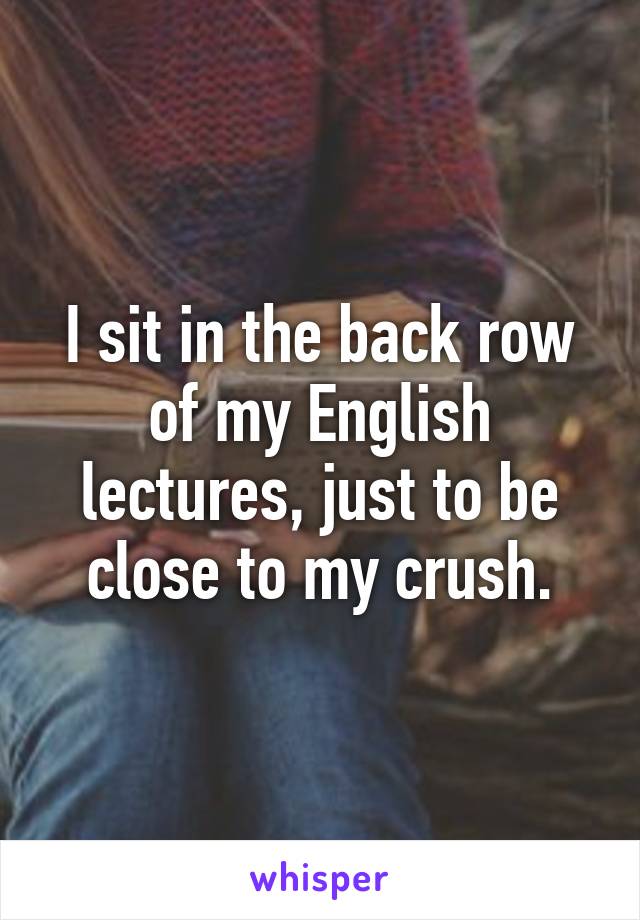 I sit in the back row of my English lectures, just to be close to my crush.