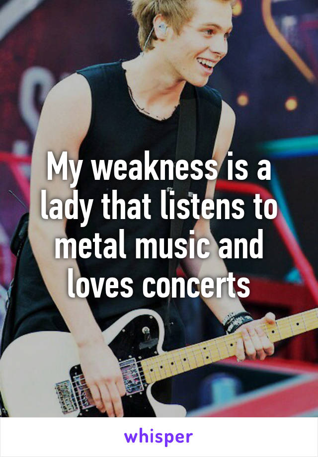 My weakness is a lady that listens to metal music and loves concerts