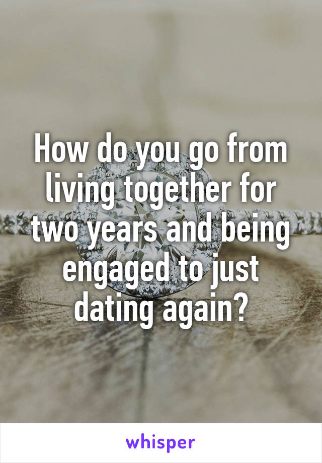 How do you go from living together for two years and being engaged to just dating again?