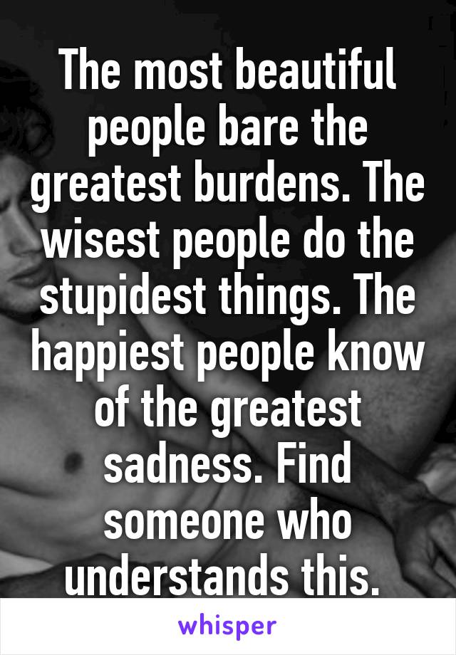 The most beautiful people bare the greatest burdens. The wisest people do the stupidest things. The happiest people know of the greatest sadness. Find someone who understands this. 