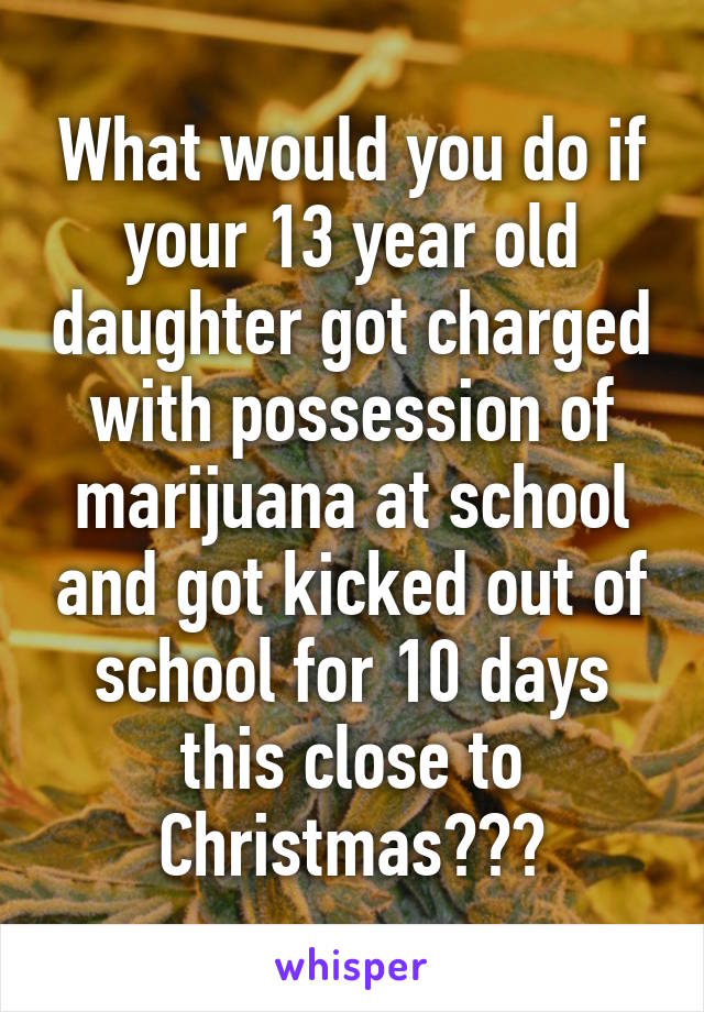 What would you do if your 13 year old daughter got charged with possession of marijuana at school and got kicked out of school for 10 days this close to Christmas???