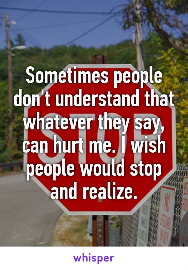 Sometimes people don't understand that whatever they say, can hurt me. I wish people would stop and realize.