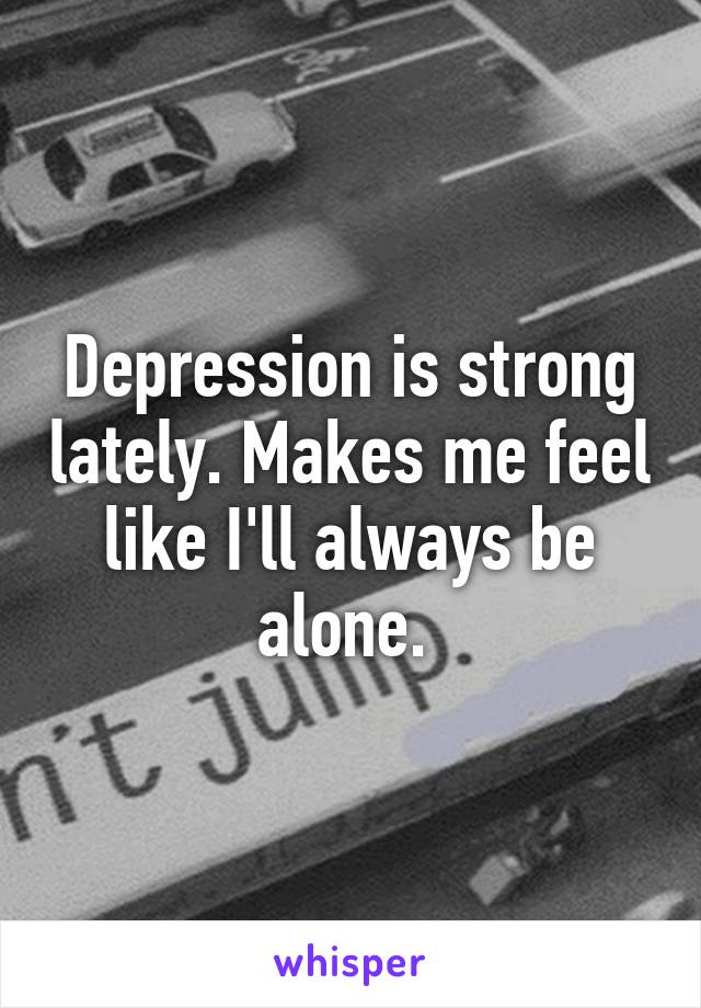 Depression is strong lately. Makes me feel like I'll always be alone. 