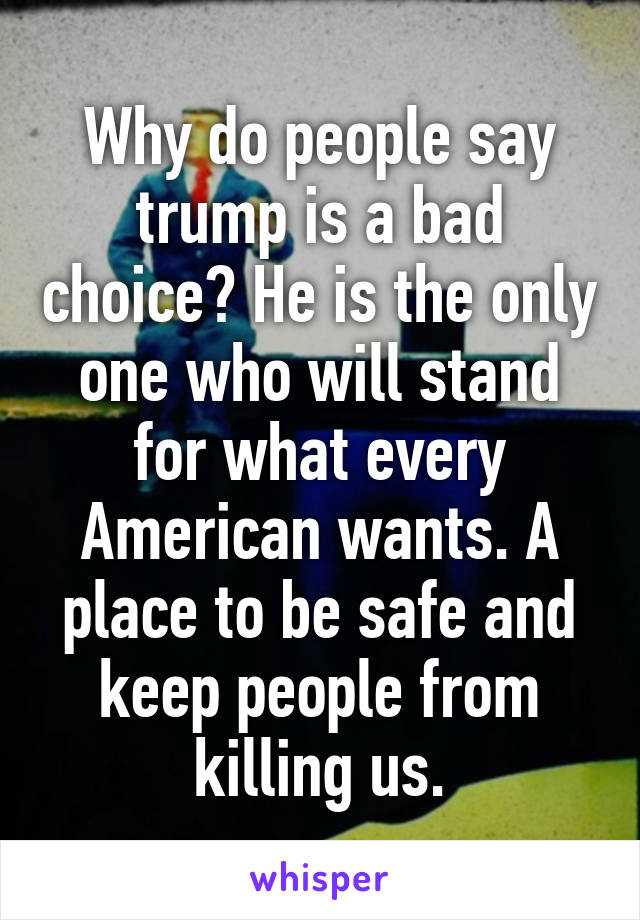 Why do people say trump is a bad choice? He is the only one who will stand for what every American wants. A place to be safe and keep people from killing us.