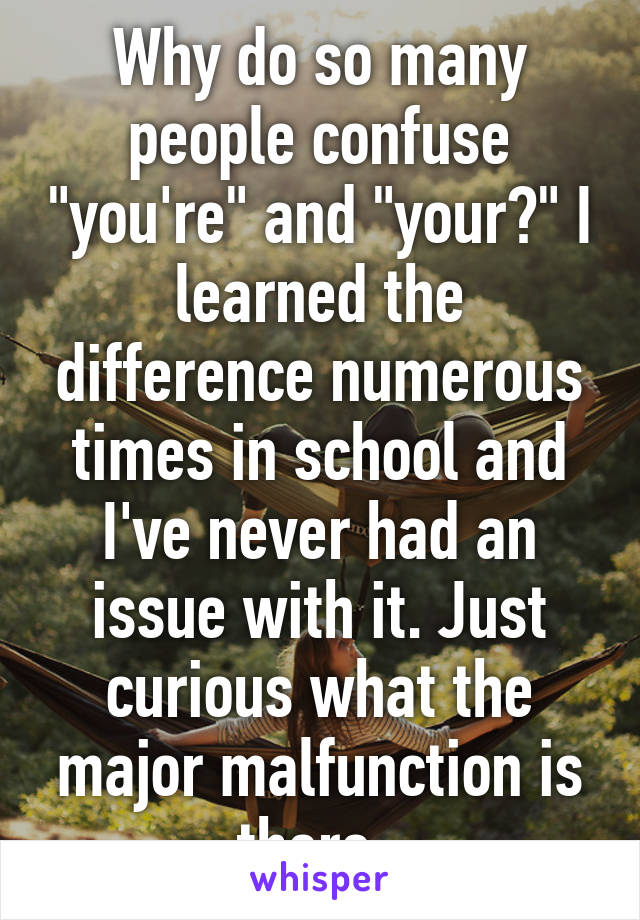 Why do so many people confuse "you're" and "your?" I learned the difference numerous times in school and I've never had an issue with it. Just curious what the major malfunction is there. 