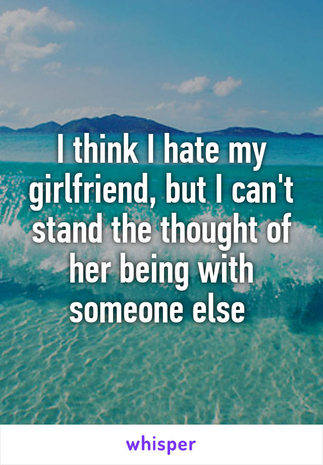 I think I hate my girlfriend, but I can't stand the thought of her being with someone else 