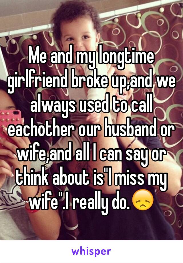 Me and my longtime girlfriend broke up,and we always used to call eachother our husband or wife,and all I can say or think about is"I miss my wife".I really do.😞