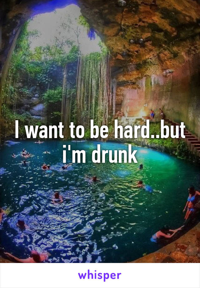 I want to be hard..but i'm drunk