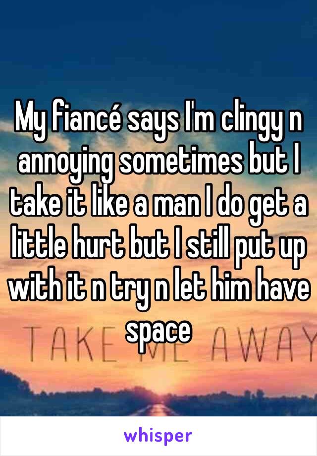 My fiancé says I'm clingy n annoying sometimes but I take it like a man I do get a little hurt but I still put up with it n try n let him have space