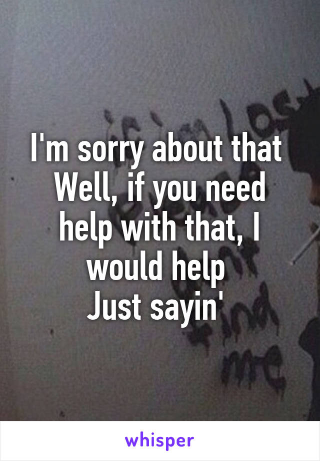 I'm sorry about that 
Well, if you need help with that, I would help 
Just sayin' 