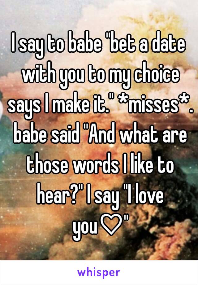 I say to babe "bet a date with you to my choice says I make it." *misses*. babe said "And what are those words I like to hear?" I say "I love you♡"