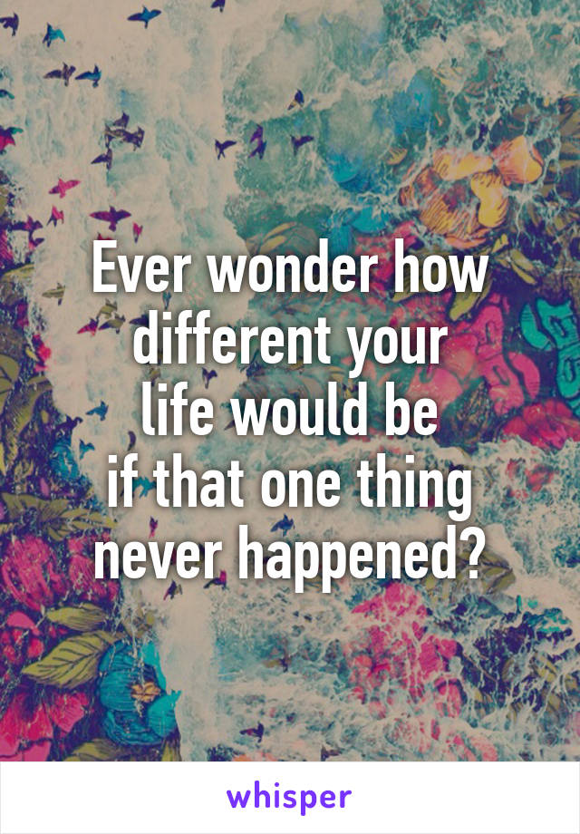 Ever wonder how
different your
life would be
if that one thing
never happened?