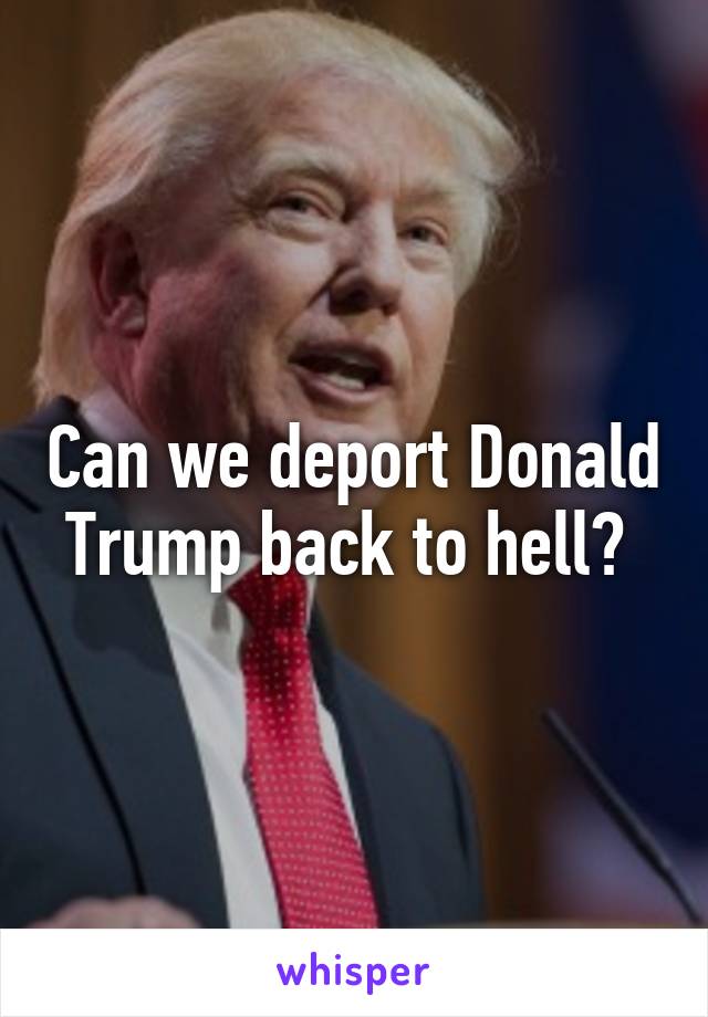 Can we deport Donald Trump back to hell? 