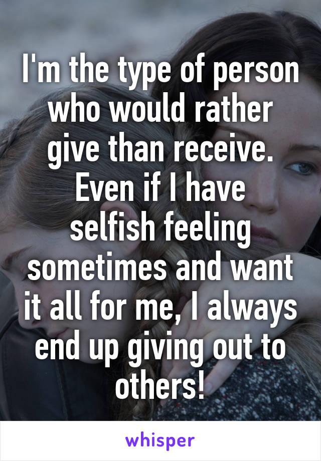 I'm the type of person who would rather give than receive.
Even if I have selfish feeling sometimes and want it all for me, I always end up giving out to others!