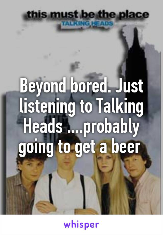 Beyond bored. Just listening to Talking Heads ....probably going to get a beer 