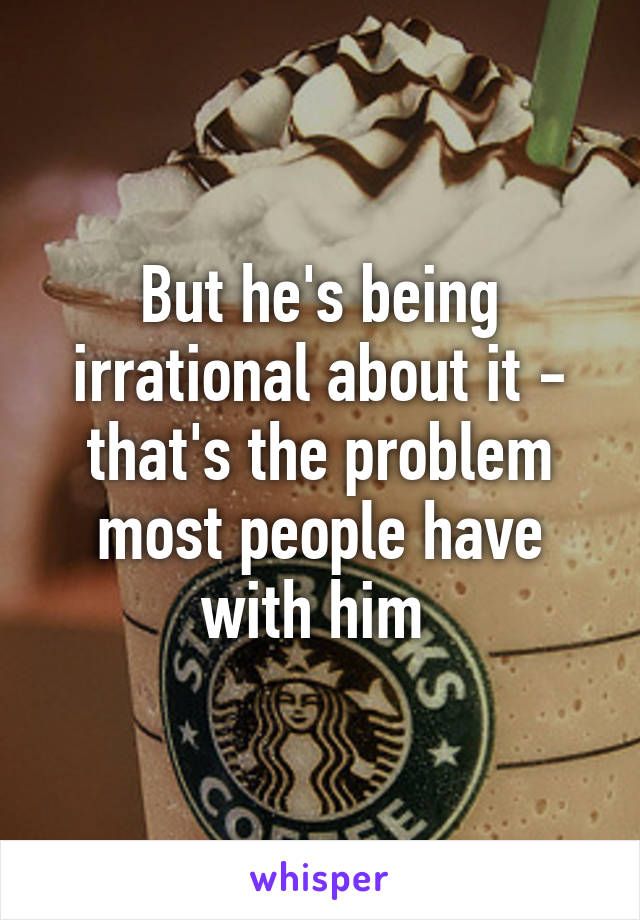 But he's being irrational about it - that's the problem most people have with him 