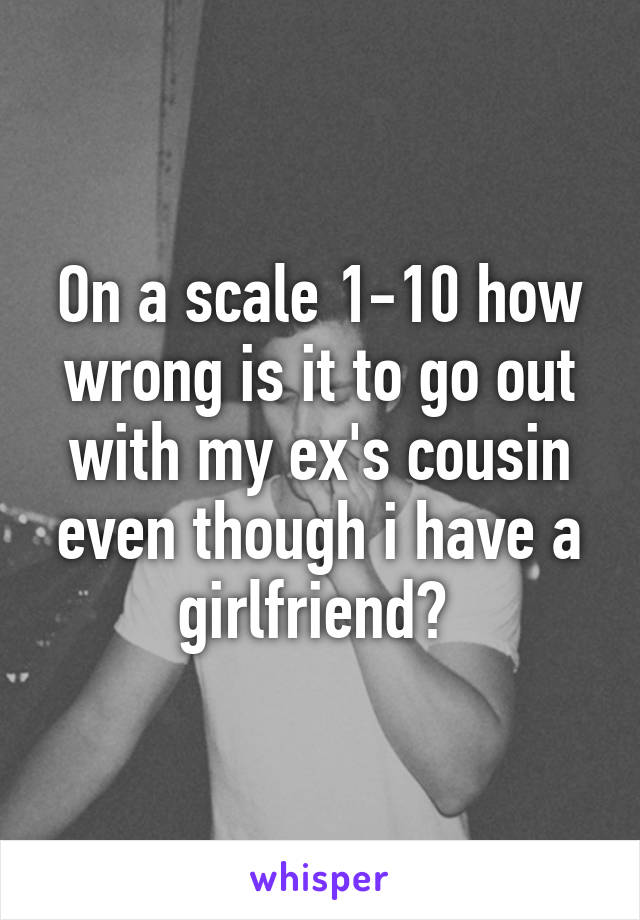 On a scale 1-10 how wrong is it to go out with my ex's cousin even though i have a girlfriend? 