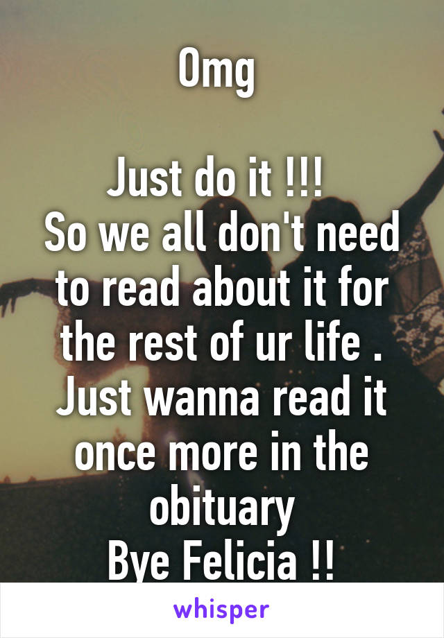 Omg 

Just do it !!! 
So we all don't need to read about it for the rest of ur life . Just wanna read it once more in the obituary
Bye Felicia !!