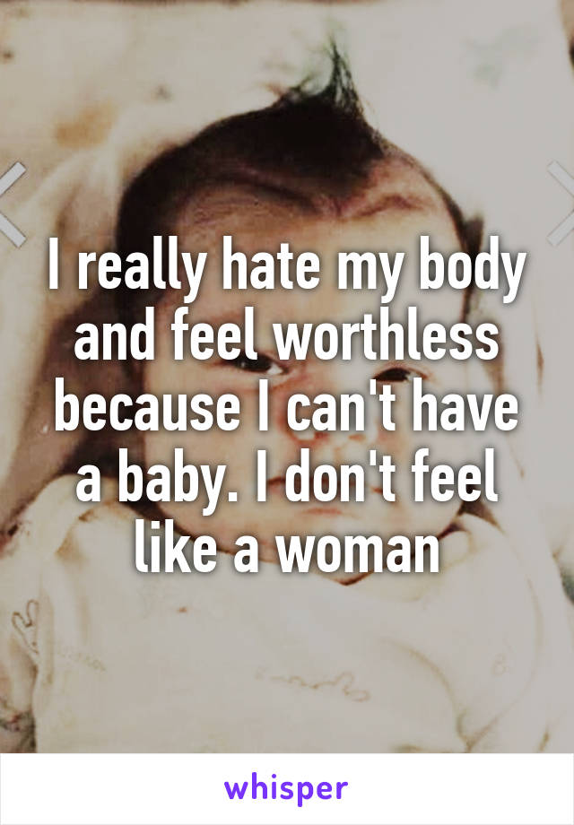 I really hate my body and feel worthless because I can't have a baby. I don't feel like a woman