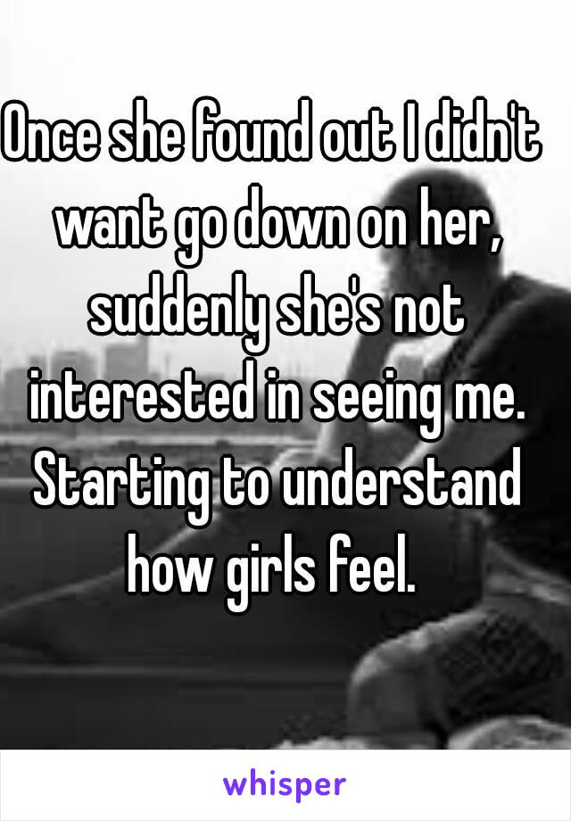 Once she found out I didn't want go down on her, suddenly she's not interested in seeing me. Starting to understand how girls feel. 