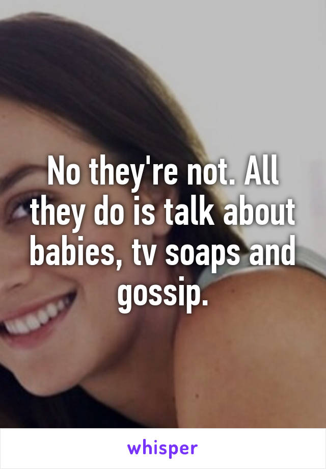 No they're not. All they do is talk about babies, tv soaps and gossip.