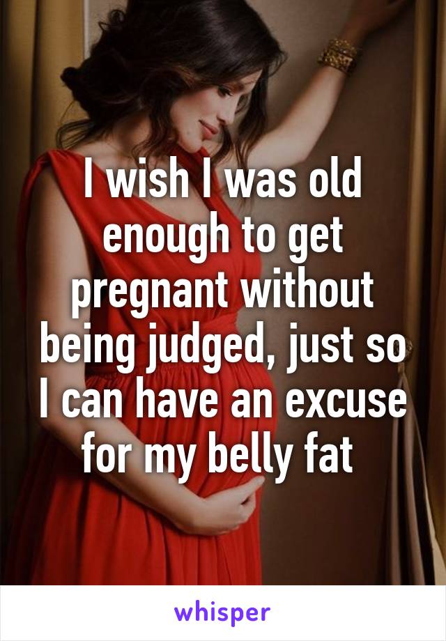 I wish I was old enough to get pregnant without being judged, just so I can have an excuse for my belly fat 