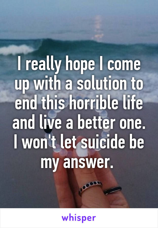 I really hope I come up with a solution to end this horrible life and live a better one. I won't let suicide be my answer. 