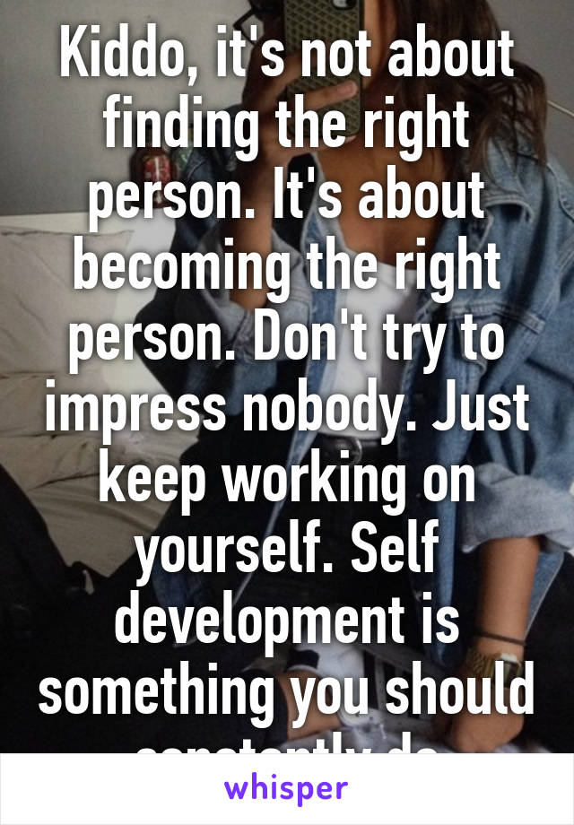 Kiddo, it's not about finding the right person. It's about becoming the right person. Don't try to impress nobody. Just keep working on yourself. Self development is something you should constantly do