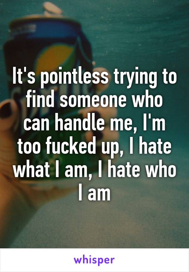 It's pointless trying to find someone who can handle me, I'm too fucked up, I hate what I am, I hate who I am