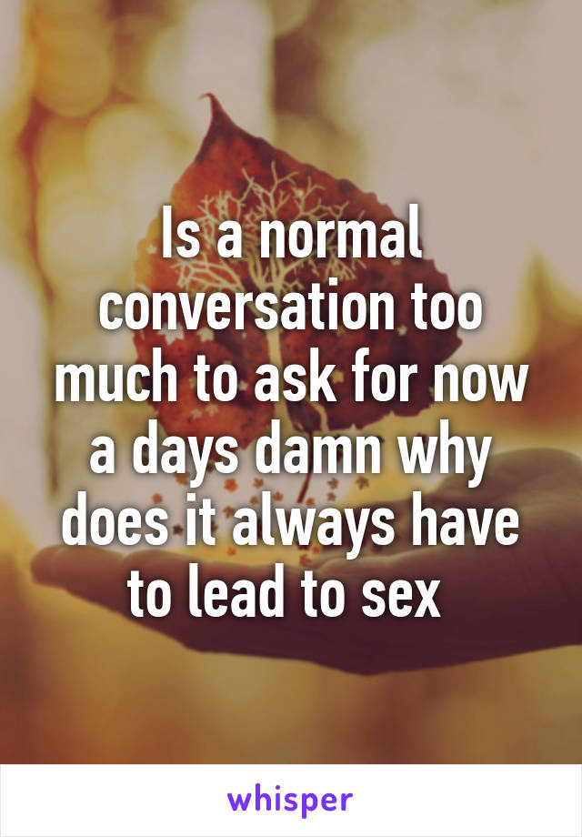 Is a normal conversation too much to ask for now a days damn why does it always have to lead to sex 