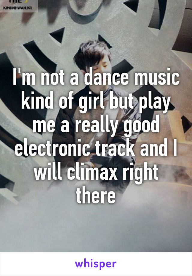 I'm not a dance music kind of girl but play me a really good electronic track and I will climax right there