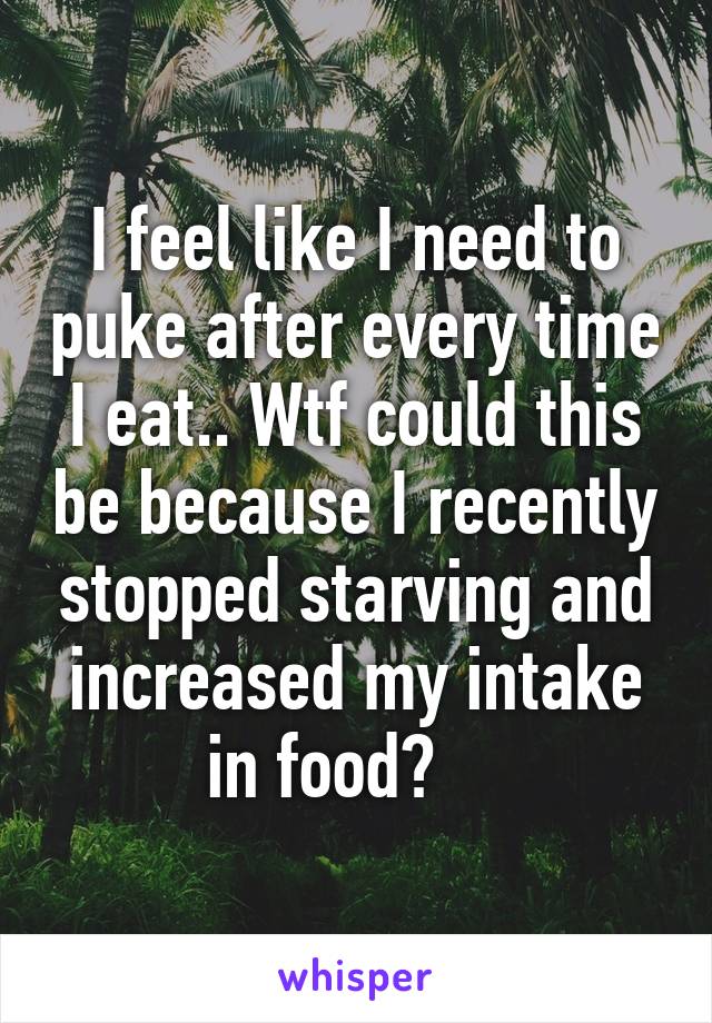 I feel like I need to puke after every time I eat.. Wtf could this be because I recently stopped starving and increased my intake in food?    