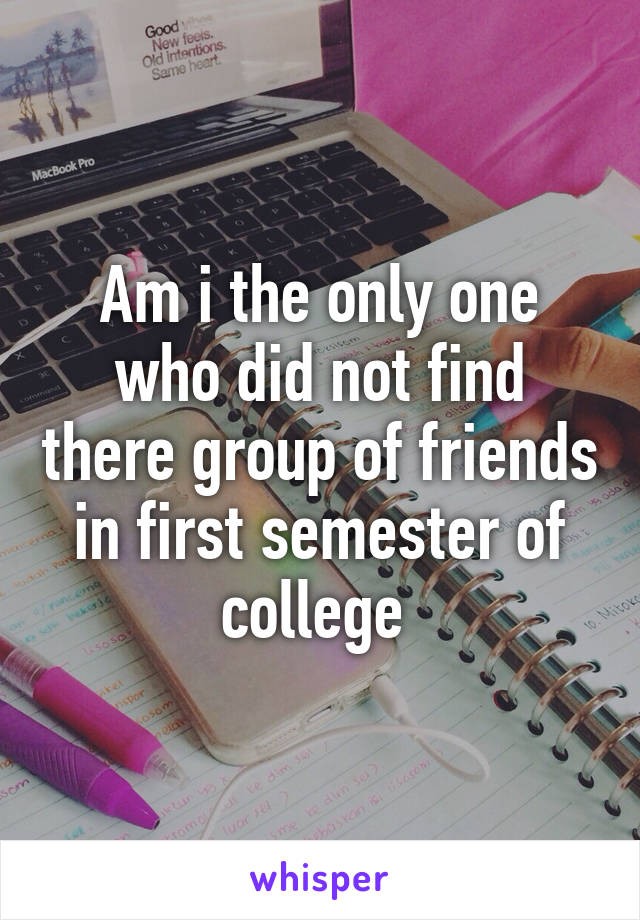 Am i the only one who did not find there group of friends in first semester of college 